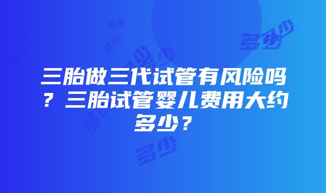 三胎做三代试管有风险吗？三胎试管婴儿费用大约多少？