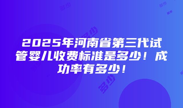 2025年河南省第三代试管婴儿收费标准是多少！成功率有多少！