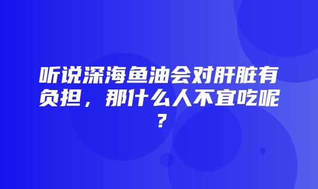 听说深海鱼油会对肝脏有负担，那什么人不宜吃呢？