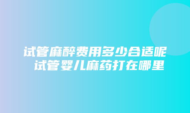 试管麻醉费用多少合适呢 试管婴儿麻药打在哪里