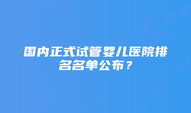 国内正式试管婴儿医院排名名单公布？