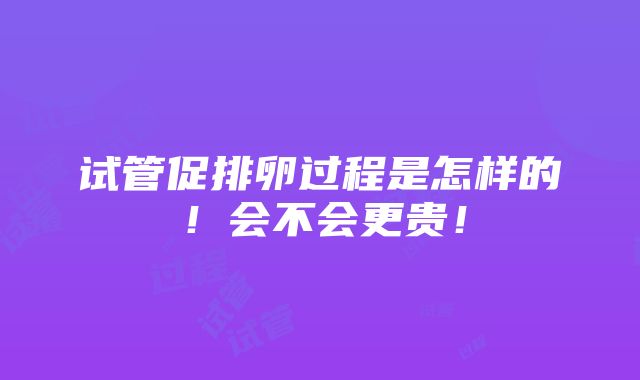 试管促排卵过程是怎样的！会不会更贵！