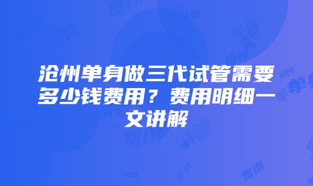 沧州单身做三代试管需要多少钱费用？费用明细一文讲解