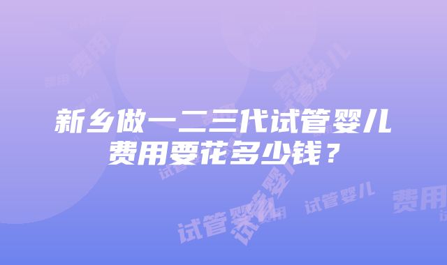 新乡做一二三代试管婴儿费用要花多少钱？