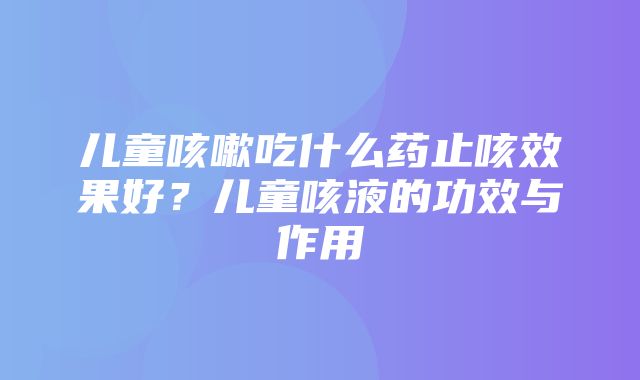 儿童咳嗽吃什么药止咳效果好？儿童咳液的功效与作用