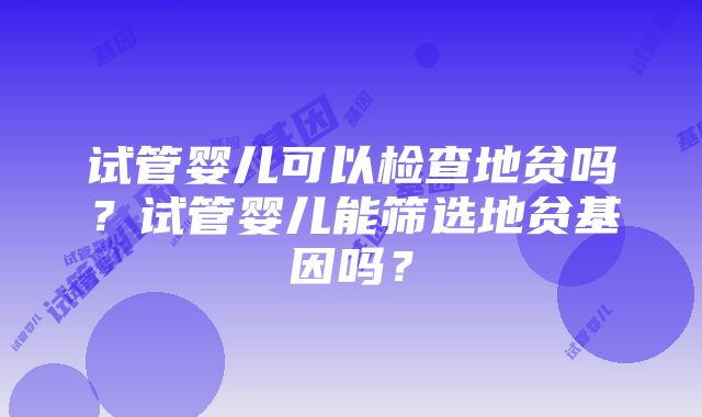 试管婴儿可以检查地贫吗？试管婴儿能筛选地贫基因吗？