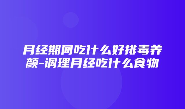 月经期间吃什么好排毒养颜-调理月经吃什么食物