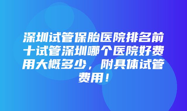 深圳试管保胎医院排名前十试管深圳哪个医院好费用大概多少，附具体试管费用！