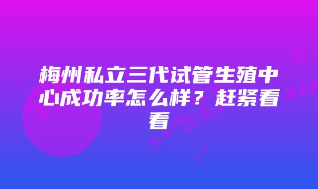 梅州私立三代试管生殖中心成功率怎么样？赶紧看看