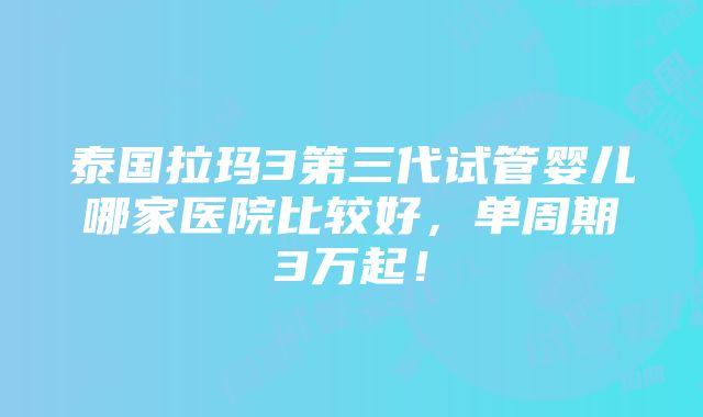 泰国拉玛3第三代试管婴儿哪家医院比较好，单周期3万起！