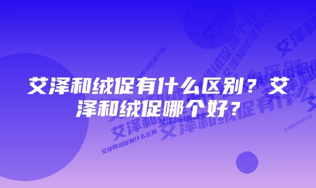 艾泽和绒促有什么区别？艾泽和绒促哪个好？