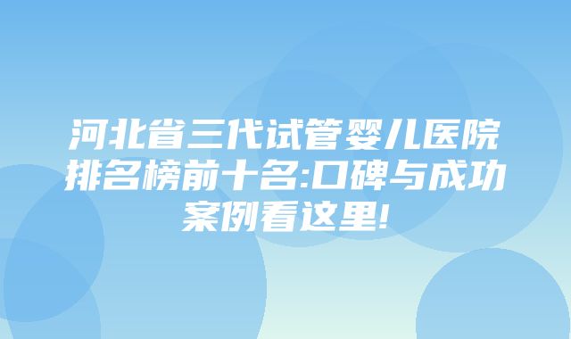 河北省三代试管婴儿医院排名榜前十名:口碑与成功案例看这里!