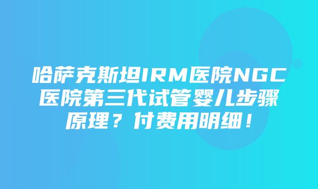 哈萨克斯坦IRM医院NGC医院第三代试管婴儿步骤原理？付费用明细！