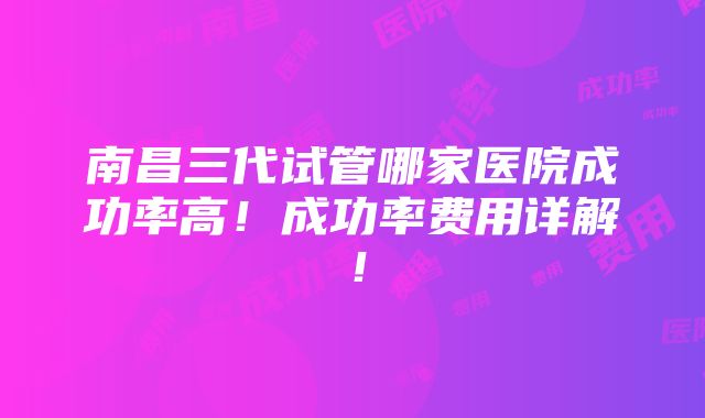 南昌三代试管哪家医院成功率高！成功率费用详解！