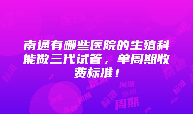 南通有哪些医院的生殖科能做三代试管，单周期收费标准！