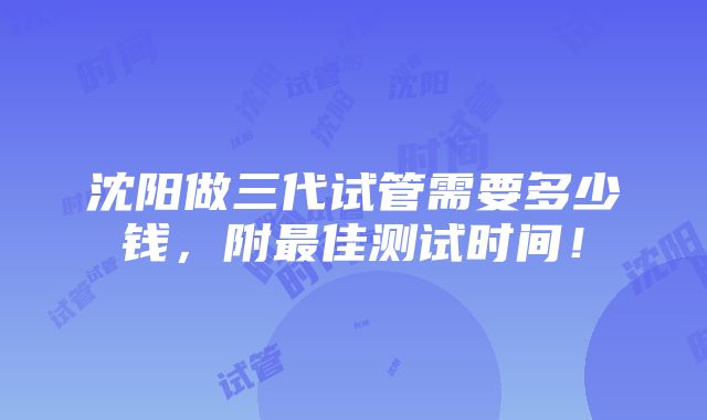 沈阳做三代试管需要多少钱，附最佳测试时间！