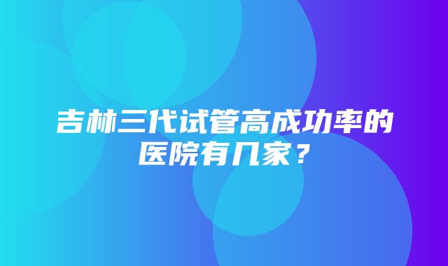 吉林三代试管高成功率的医院有几家？