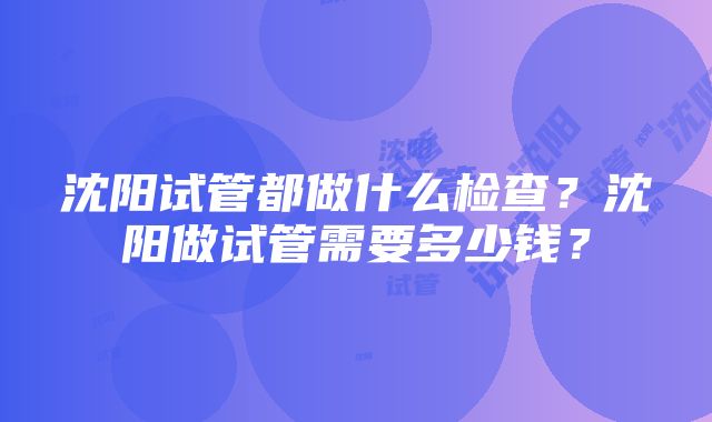 沈阳试管都做什么检查？沈阳做试管需要多少钱？