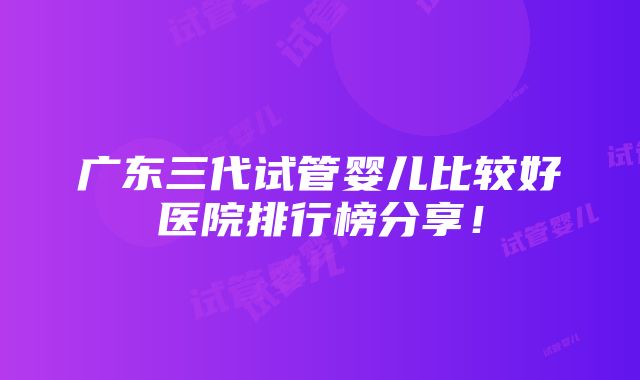 广东三代试管婴儿比较好医院排行榜分享！