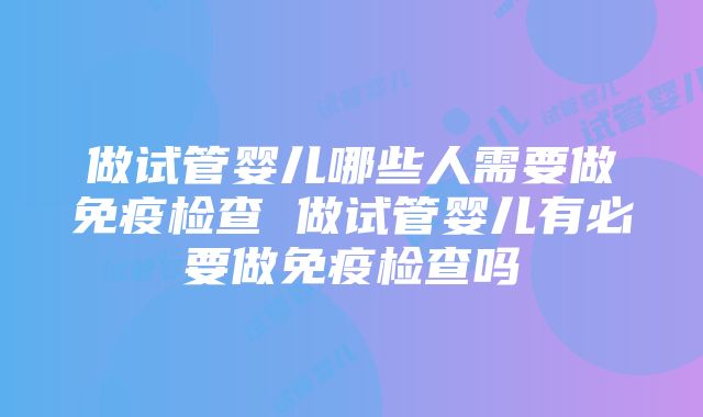 做试管婴儿哪些人需要做免疫检查 做试管婴儿有必要做免疫检查吗