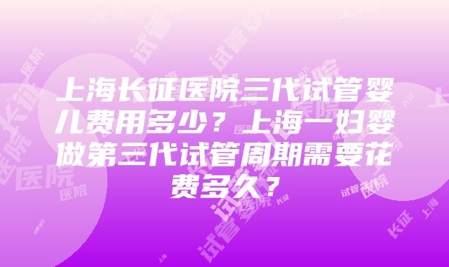 上海长征医院三代试管婴儿费用多少？上海一妇婴做第三代试管周期需要花费多久？