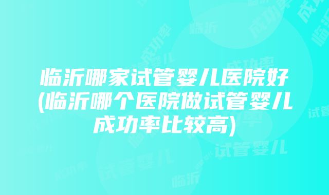 临沂哪家试管婴儿医院好(临沂哪个医院做试管婴儿成功率比较高)