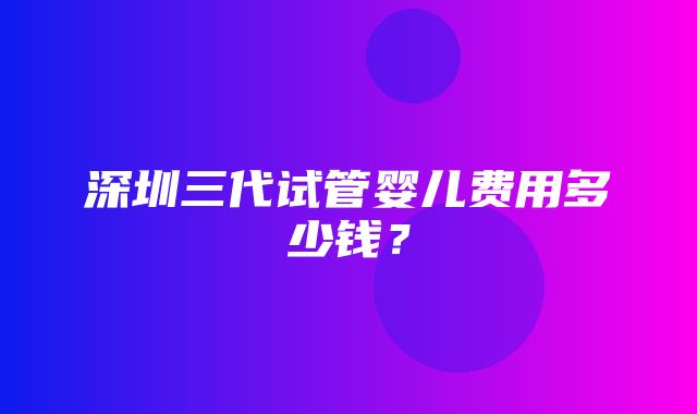 深圳三代试管婴儿费用多少钱？