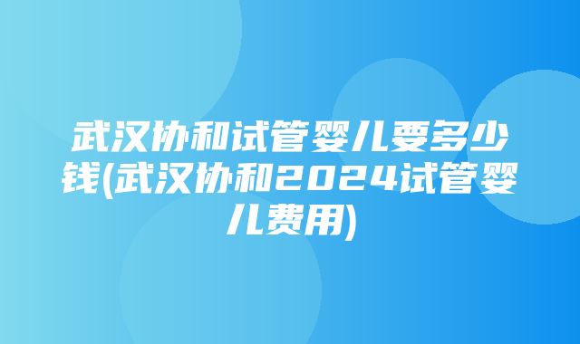 武汉协和试管婴儿要多少钱(武汉协和2024试管婴儿费用)