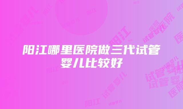 阳江哪里医院做三代试管婴儿比较好