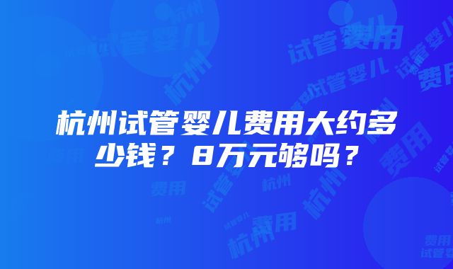 杭州试管婴儿费用大约多少钱？8万元够吗？