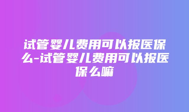 试管婴儿费用可以报医保么-试管婴儿费用可以报医保么嘛