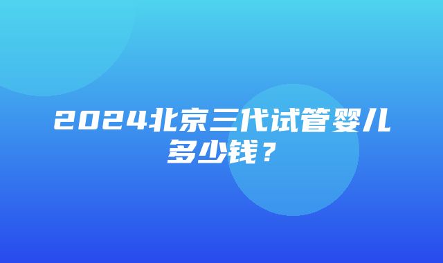 2024北京三代试管婴儿多少钱？