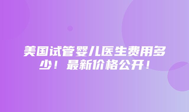 美国试管婴儿医生费用多少！最新价格公开！