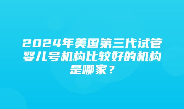 2024年美国第三代试管婴儿号机构比较好的机构是哪家？