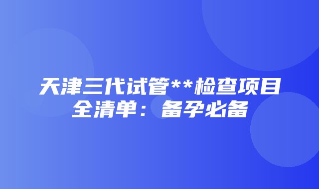 天津三代试管**检查项目全清单：备孕必备