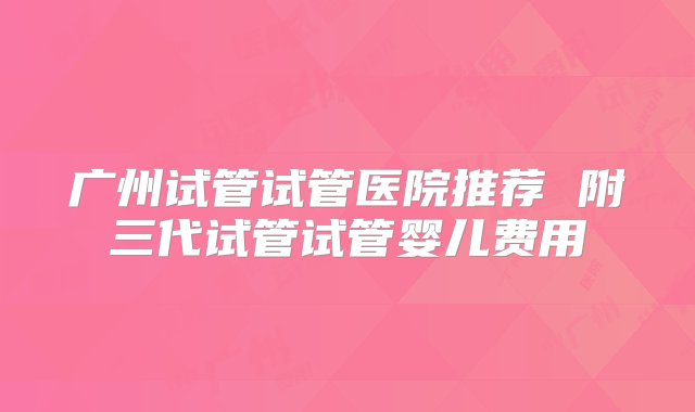 广州试管试管医院推荐 附三代试管试管婴儿费用