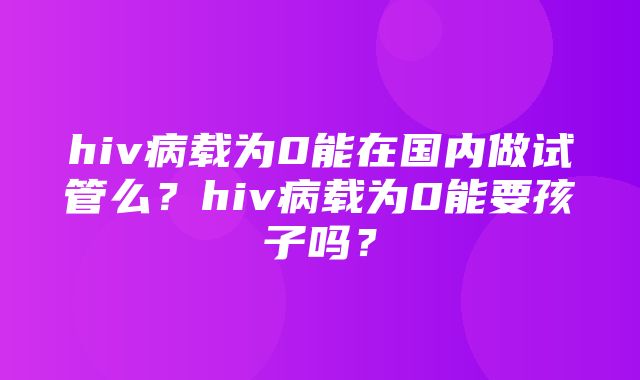 hiv病载为0能在国内做试管么？hiv病载为0能要孩子吗？