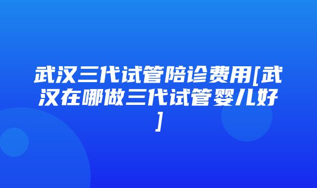 武汉三代试管陪诊费用[武汉在哪做三代试管婴儿好]