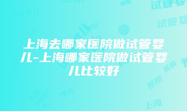 上海去哪家医院做试管婴儿-上海哪家医院做试管婴儿比较好