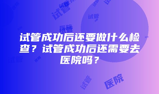 试管成功后还要做什么检查？试管成功后还需要去医院吗？