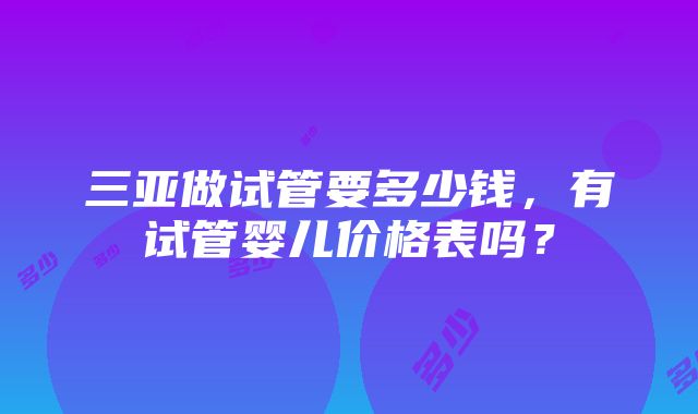 三亚做试管要多少钱，有试管婴儿价格表吗？