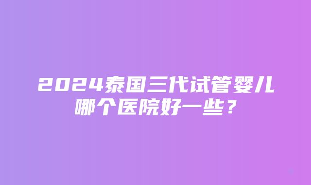 2024泰国三代试管婴儿哪个医院好一些？