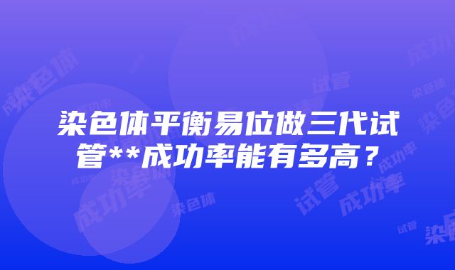 染色体平衡易位做三代试管**成功率能有多高？