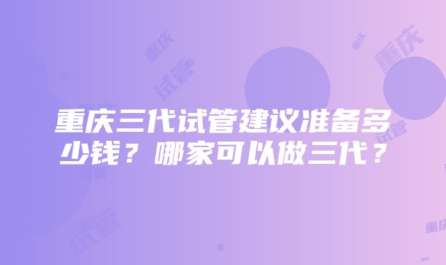 重庆三代试管建议准备多少钱？哪家可以做三代？