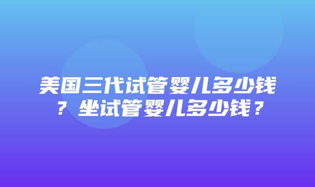 美国三代试管婴儿多少钱？坐试管婴儿多少钱？