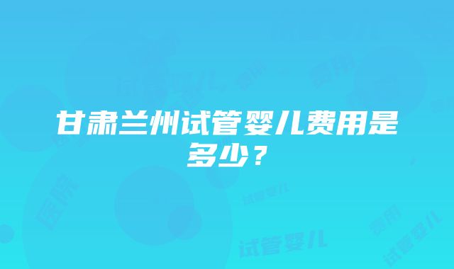 甘肃兰州试管婴儿费用是多少？