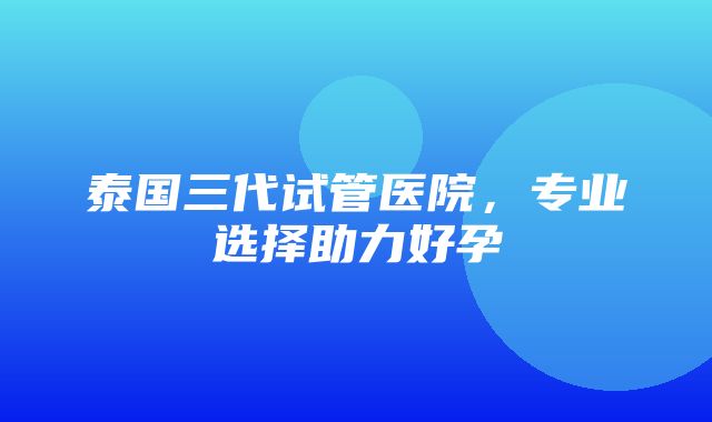 泰国三代试管医院，专业选择助力好孕