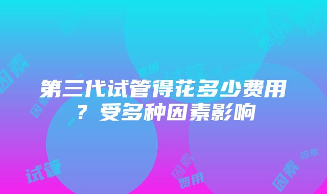 第三代试管得花多少费用？受多种因素影响