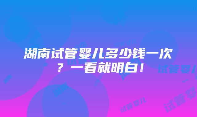 湖南试管婴儿多少钱一次？一看就明白！