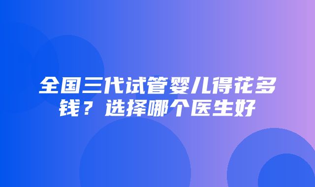 全国三代试管婴儿得花多钱？选择哪个医生好